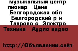 музыкальный центр пионер › Цена ­ 6 500 - Белгородская обл., Белгородский р-н, Таврово с. Электро-Техника » Аудио-видео   